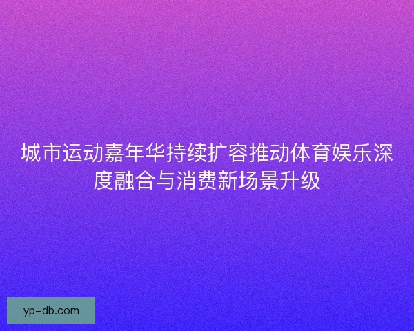 城市运动嘉年华持续扩容推动体育娱乐深度融合与消费新场景升级